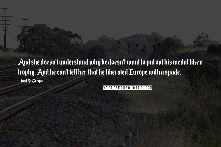 Jon McGregor Quotes: And she doesn't understand why he doesn't want to put out his medal like a trophy. And he can't tell her that he liberated Europe with a spade.