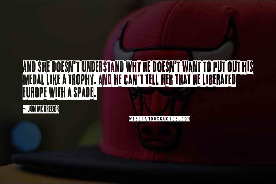 Jon McGregor Quotes: And she doesn't understand why he doesn't want to put out his medal like a trophy. And he can't tell her that he liberated Europe with a spade.
