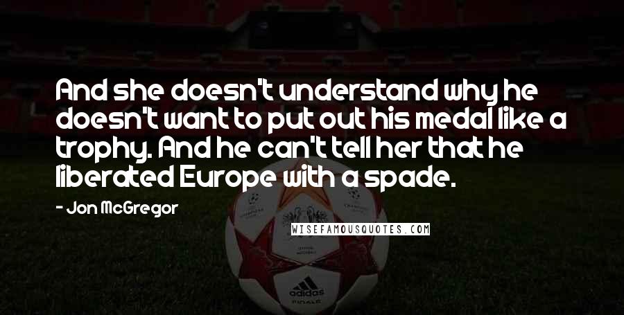 Jon McGregor Quotes: And she doesn't understand why he doesn't want to put out his medal like a trophy. And he can't tell her that he liberated Europe with a spade.