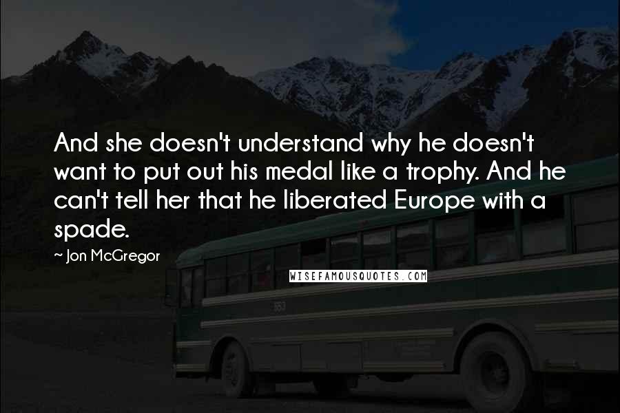 Jon McGregor Quotes: And she doesn't understand why he doesn't want to put out his medal like a trophy. And he can't tell her that he liberated Europe with a spade.