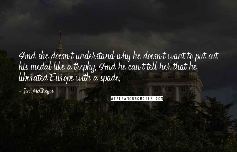 Jon McGregor Quotes: And she doesn't understand why he doesn't want to put out his medal like a trophy. And he can't tell her that he liberated Europe with a spade.