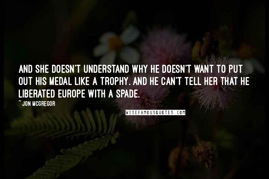 Jon McGregor Quotes: And she doesn't understand why he doesn't want to put out his medal like a trophy. And he can't tell her that he liberated Europe with a spade.