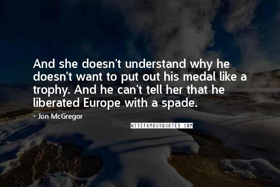 Jon McGregor Quotes: And she doesn't understand why he doesn't want to put out his medal like a trophy. And he can't tell her that he liberated Europe with a spade.