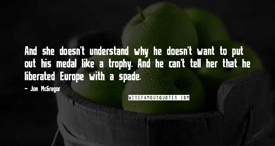 Jon McGregor Quotes: And she doesn't understand why he doesn't want to put out his medal like a trophy. And he can't tell her that he liberated Europe with a spade.