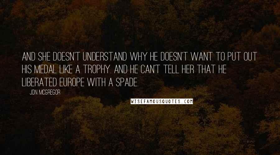 Jon McGregor Quotes: And she doesn't understand why he doesn't want to put out his medal like a trophy. And he can't tell her that he liberated Europe with a spade.