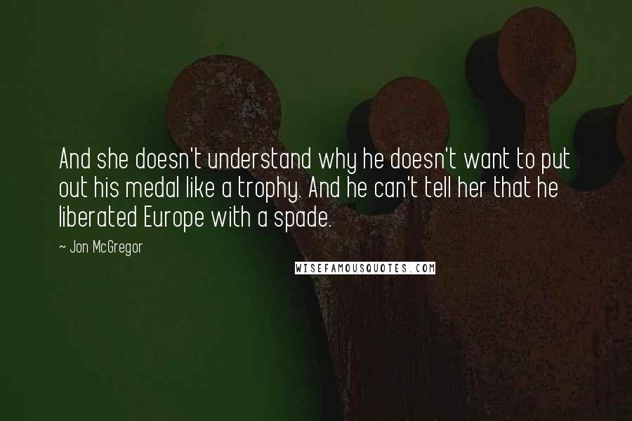 Jon McGregor Quotes: And she doesn't understand why he doesn't want to put out his medal like a trophy. And he can't tell her that he liberated Europe with a spade.