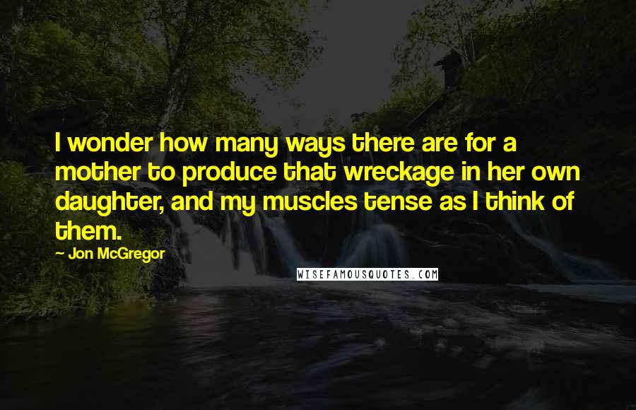 Jon McGregor Quotes: I wonder how many ways there are for a mother to produce that wreckage in her own daughter, and my muscles tense as I think of them.