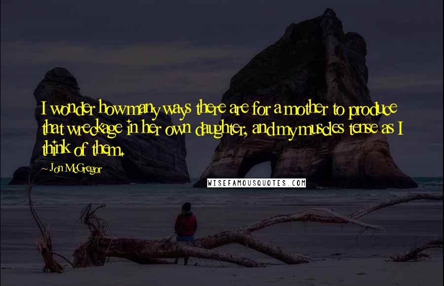 Jon McGregor Quotes: I wonder how many ways there are for a mother to produce that wreckage in her own daughter, and my muscles tense as I think of them.