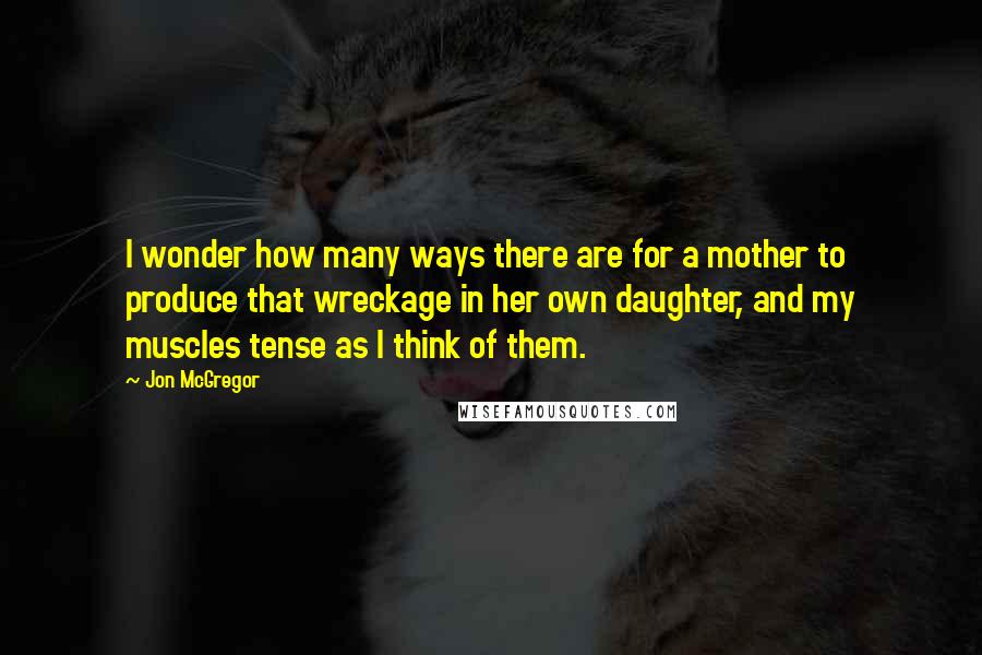 Jon McGregor Quotes: I wonder how many ways there are for a mother to produce that wreckage in her own daughter, and my muscles tense as I think of them.