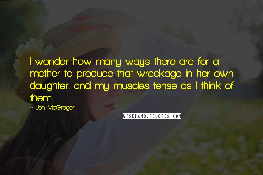 Jon McGregor Quotes: I wonder how many ways there are for a mother to produce that wreckage in her own daughter, and my muscles tense as I think of them.