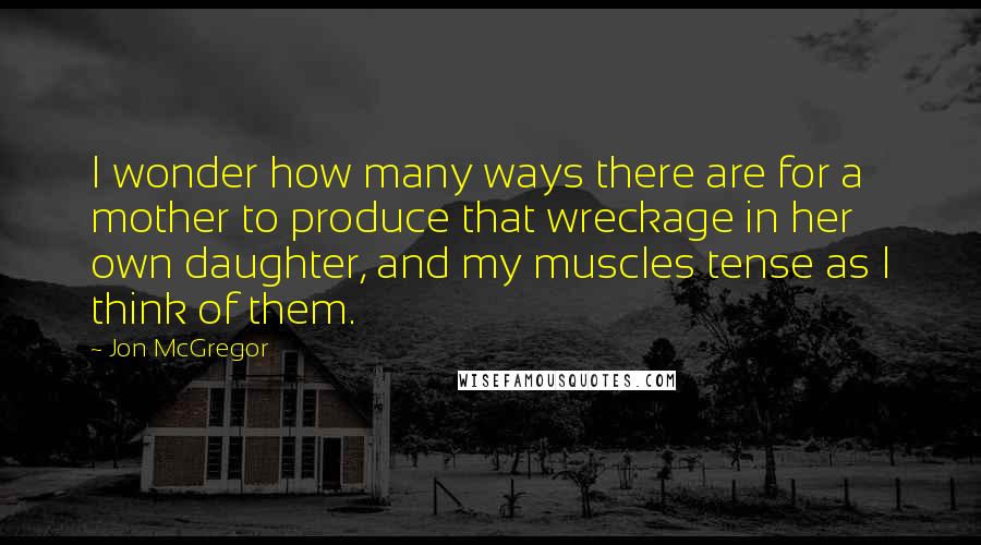 Jon McGregor Quotes: I wonder how many ways there are for a mother to produce that wreckage in her own daughter, and my muscles tense as I think of them.