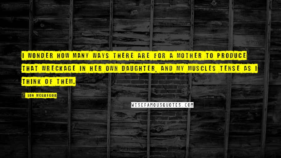 Jon McGregor Quotes: I wonder how many ways there are for a mother to produce that wreckage in her own daughter, and my muscles tense as I think of them.