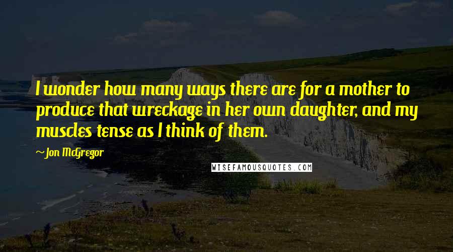 Jon McGregor Quotes: I wonder how many ways there are for a mother to produce that wreckage in her own daughter, and my muscles tense as I think of them.