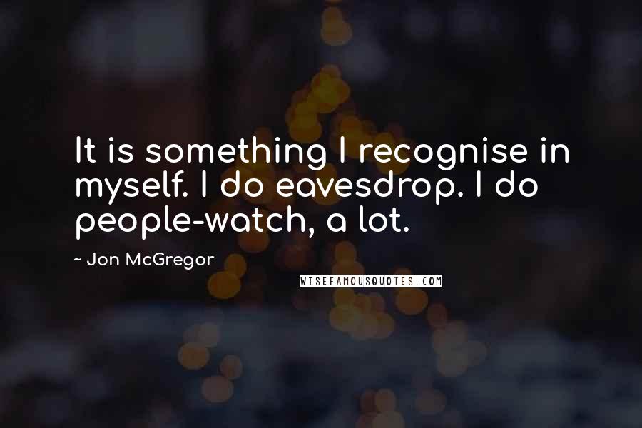 Jon McGregor Quotes: It is something I recognise in myself. I do eavesdrop. I do people-watch, a lot.