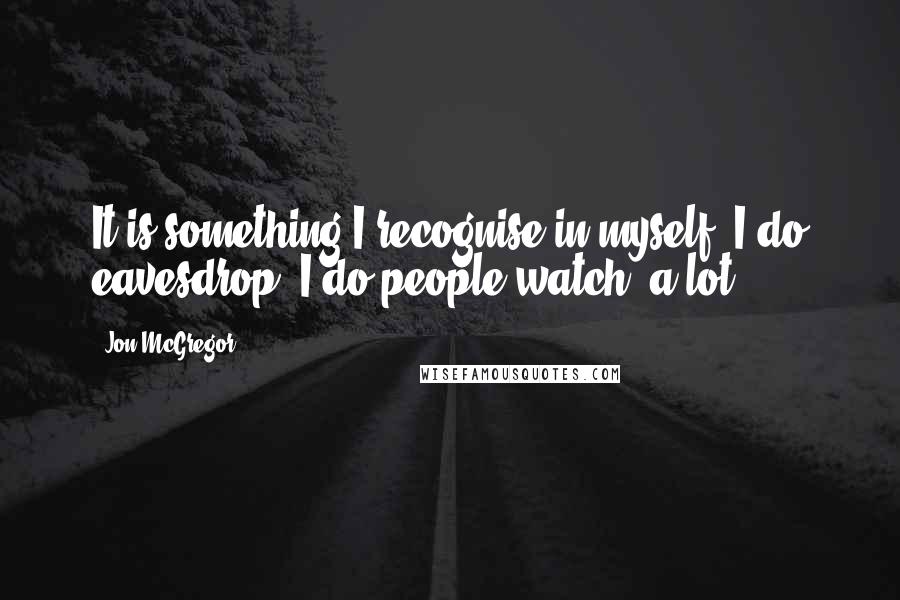 Jon McGregor Quotes: It is something I recognise in myself. I do eavesdrop. I do people-watch, a lot.