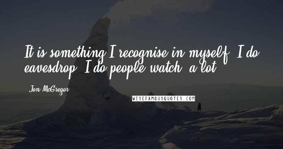 Jon McGregor Quotes: It is something I recognise in myself. I do eavesdrop. I do people-watch, a lot.