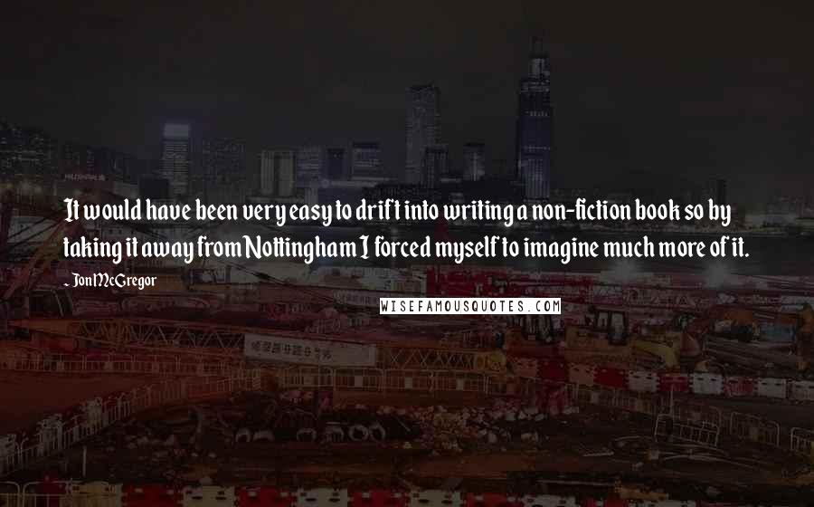 Jon McGregor Quotes: It would have been very easy to drift into writing a non-fiction book so by taking it away from Nottingham I forced myself to imagine much more of it.