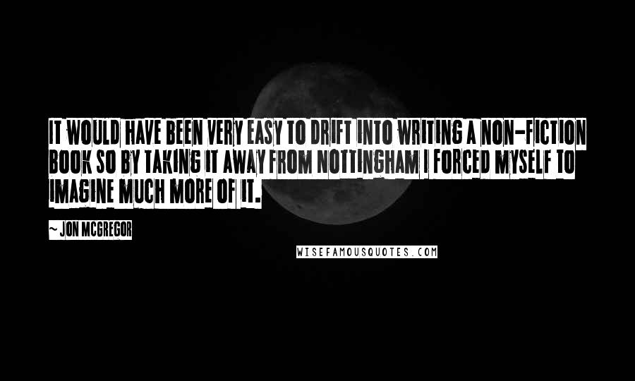 Jon McGregor Quotes: It would have been very easy to drift into writing a non-fiction book so by taking it away from Nottingham I forced myself to imagine much more of it.