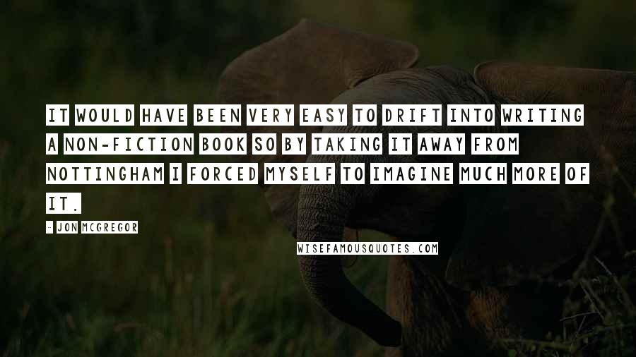 Jon McGregor Quotes: It would have been very easy to drift into writing a non-fiction book so by taking it away from Nottingham I forced myself to imagine much more of it.