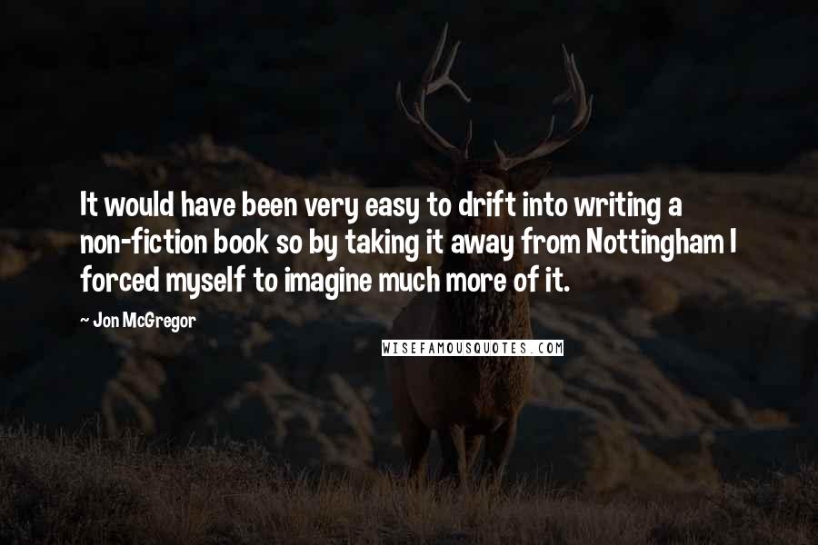 Jon McGregor Quotes: It would have been very easy to drift into writing a non-fiction book so by taking it away from Nottingham I forced myself to imagine much more of it.