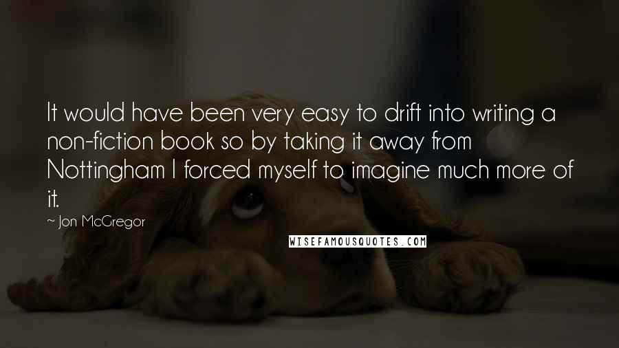 Jon McGregor Quotes: It would have been very easy to drift into writing a non-fiction book so by taking it away from Nottingham I forced myself to imagine much more of it.