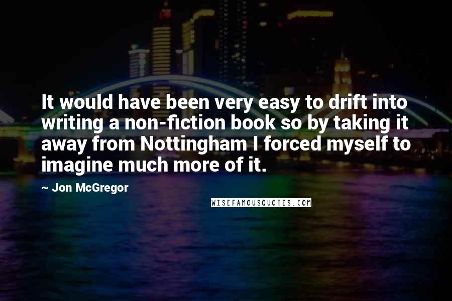 Jon McGregor Quotes: It would have been very easy to drift into writing a non-fiction book so by taking it away from Nottingham I forced myself to imagine much more of it.