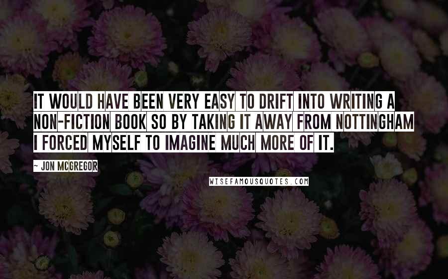 Jon McGregor Quotes: It would have been very easy to drift into writing a non-fiction book so by taking it away from Nottingham I forced myself to imagine much more of it.