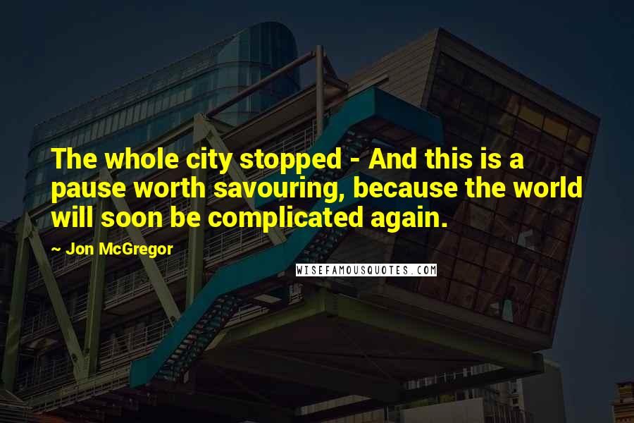 Jon McGregor Quotes: The whole city stopped - And this is a pause worth savouring, because the world will soon be complicated again.