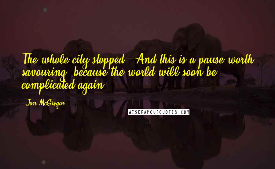 Jon McGregor Quotes: The whole city stopped - And this is a pause worth savouring, because the world will soon be complicated again.