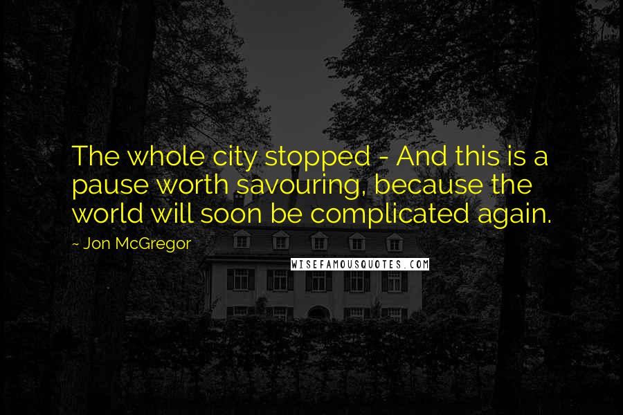 Jon McGregor Quotes: The whole city stopped - And this is a pause worth savouring, because the world will soon be complicated again.