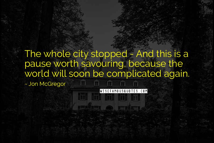 Jon McGregor Quotes: The whole city stopped - And this is a pause worth savouring, because the world will soon be complicated again.