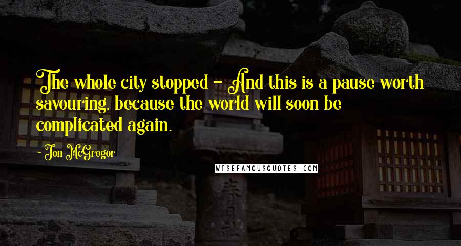 Jon McGregor Quotes: The whole city stopped - And this is a pause worth savouring, because the world will soon be complicated again.