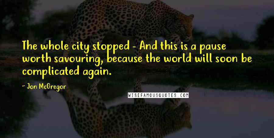 Jon McGregor Quotes: The whole city stopped - And this is a pause worth savouring, because the world will soon be complicated again.