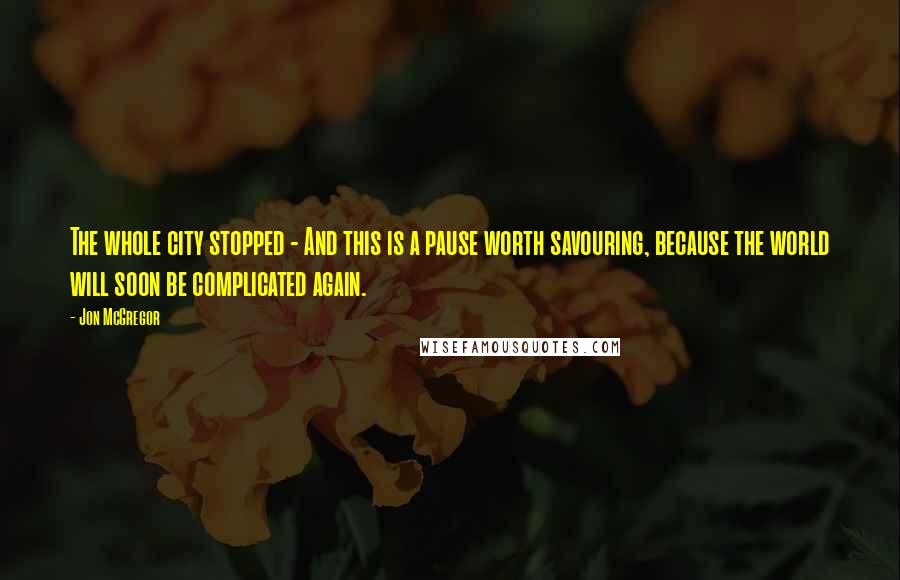 Jon McGregor Quotes: The whole city stopped - And this is a pause worth savouring, because the world will soon be complicated again.