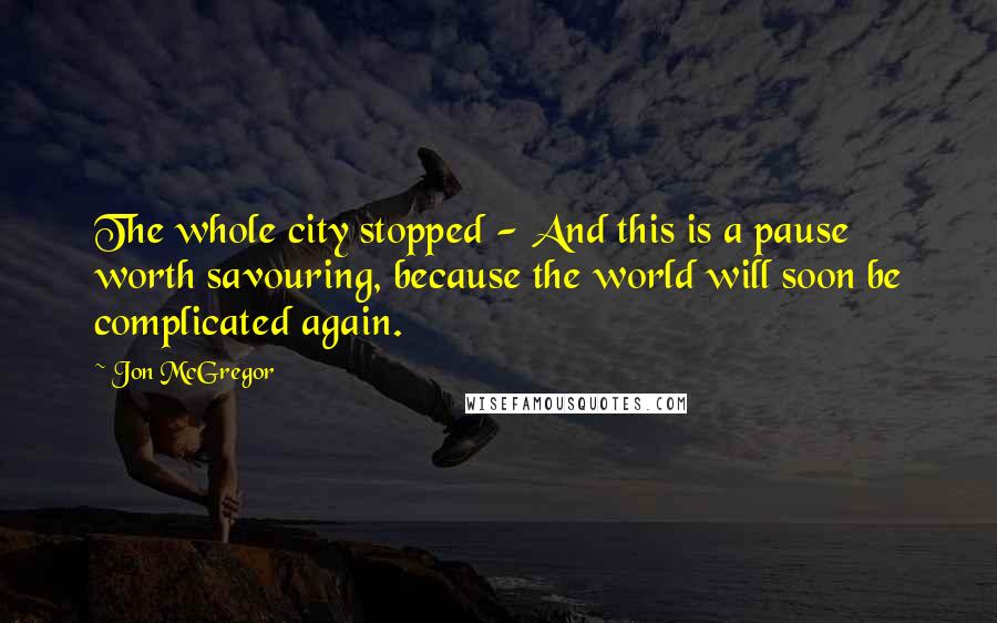 Jon McGregor Quotes: The whole city stopped - And this is a pause worth savouring, because the world will soon be complicated again.