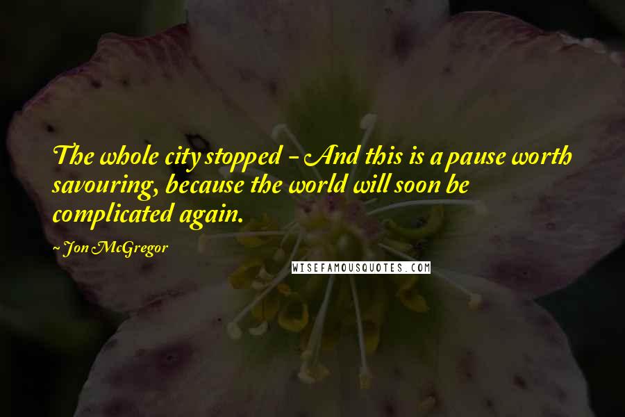 Jon McGregor Quotes: The whole city stopped - And this is a pause worth savouring, because the world will soon be complicated again.