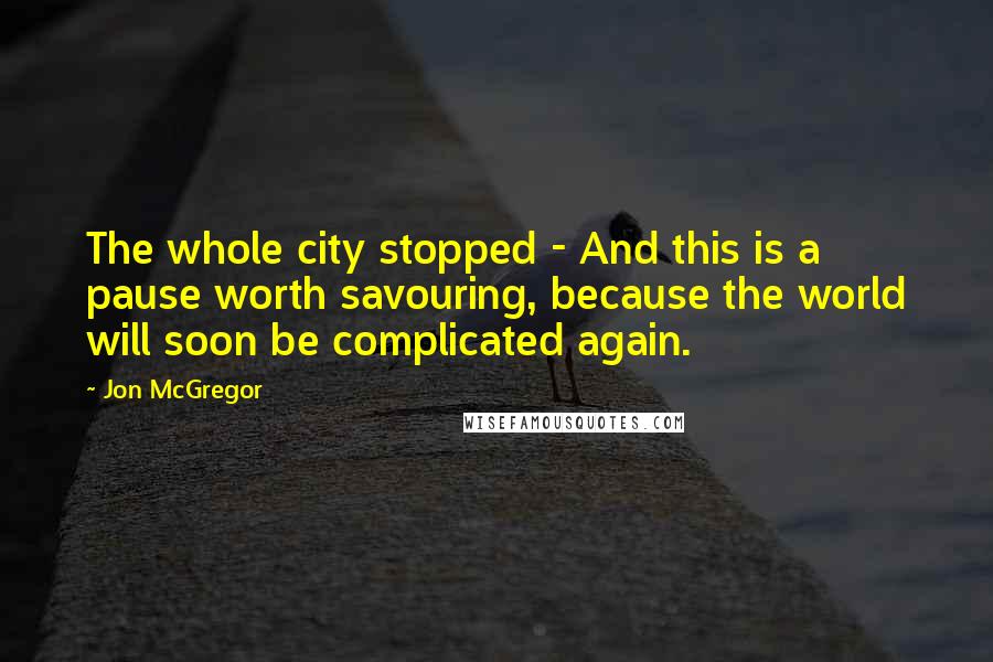 Jon McGregor Quotes: The whole city stopped - And this is a pause worth savouring, because the world will soon be complicated again.