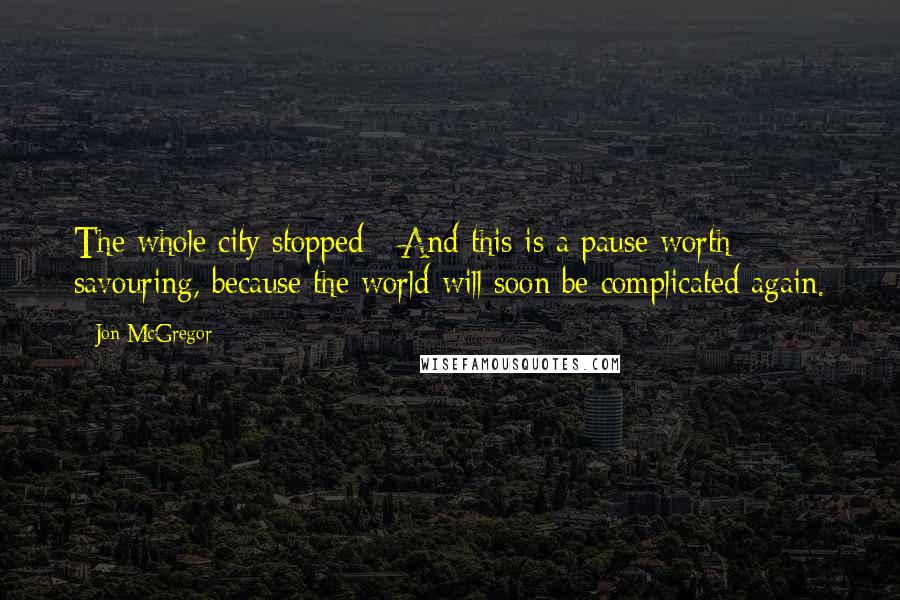 Jon McGregor Quotes: The whole city stopped - And this is a pause worth savouring, because the world will soon be complicated again.