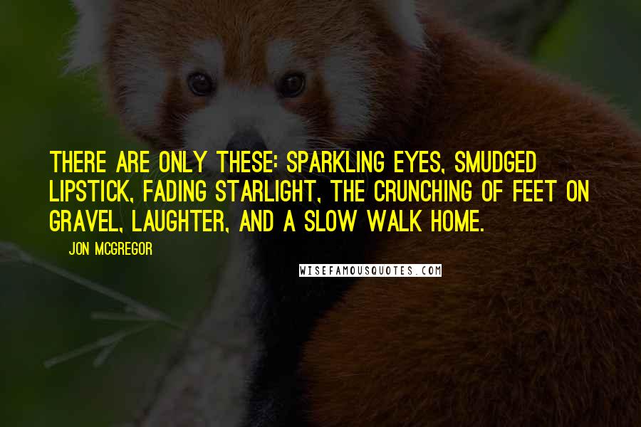 Jon McGregor Quotes: There are only these: sparkling eyes, smudged lipstick, fading starlight, the crunching of feet on gravel, laughter, and a slow walk home.