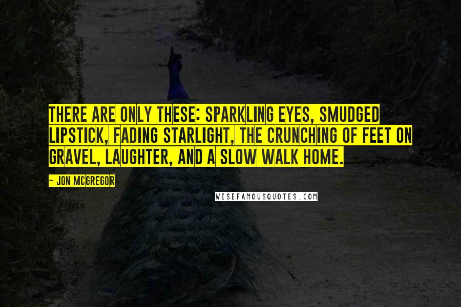 Jon McGregor Quotes: There are only these: sparkling eyes, smudged lipstick, fading starlight, the crunching of feet on gravel, laughter, and a slow walk home.