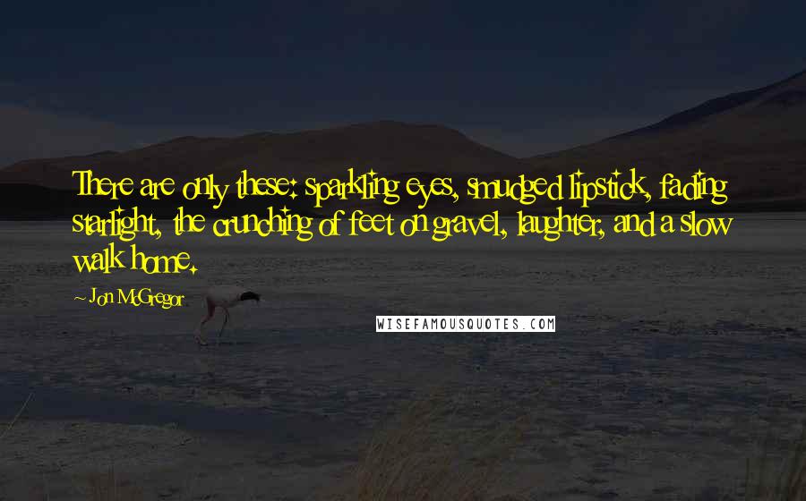 Jon McGregor Quotes: There are only these: sparkling eyes, smudged lipstick, fading starlight, the crunching of feet on gravel, laughter, and a slow walk home.