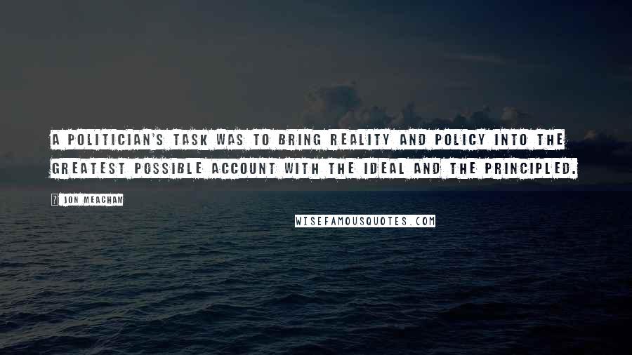 Jon Meacham Quotes: A politician's task was to bring reality and policy into the greatest possible account with the ideal and the principled.