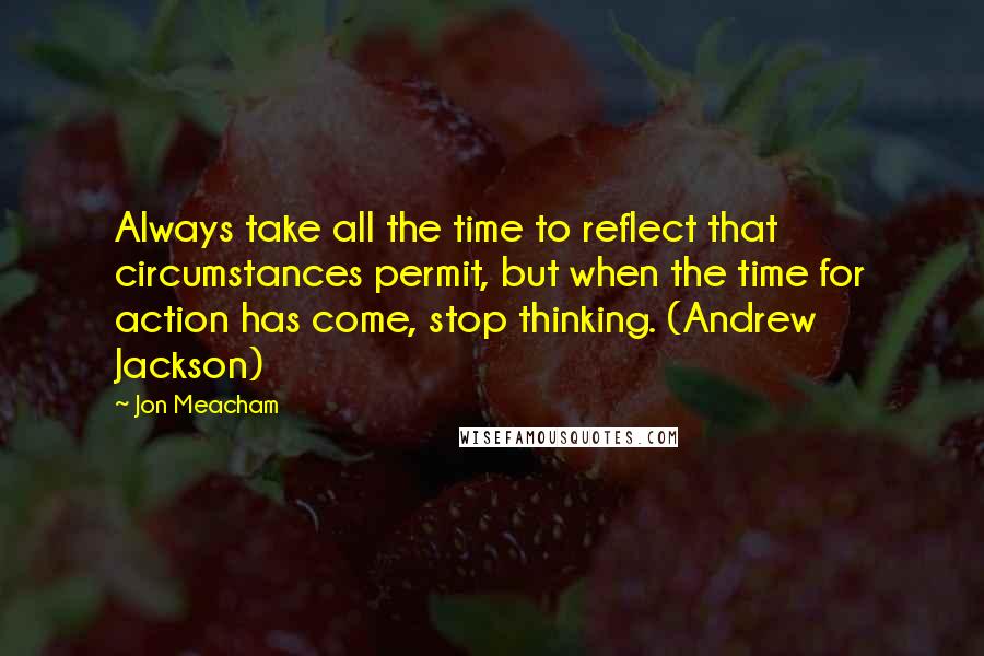 Jon Meacham Quotes: Always take all the time to reflect that circumstances permit, but when the time for action has come, stop thinking. (Andrew Jackson)