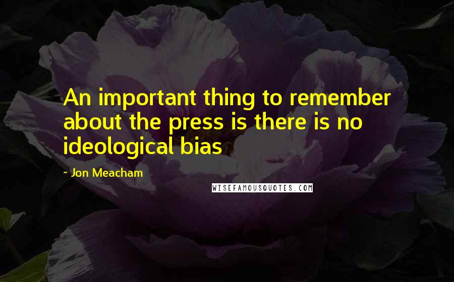 Jon Meacham Quotes: An important thing to remember about the press is there is no ideological bias