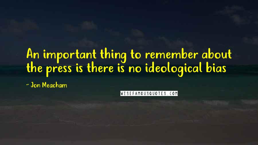 Jon Meacham Quotes: An important thing to remember about the press is there is no ideological bias