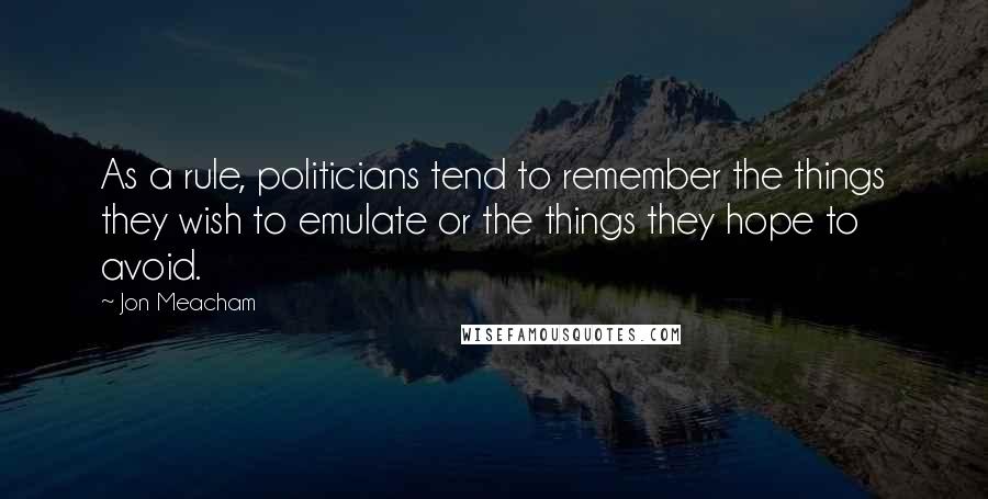 Jon Meacham Quotes: As a rule, politicians tend to remember the things they wish to emulate or the things they hope to avoid.