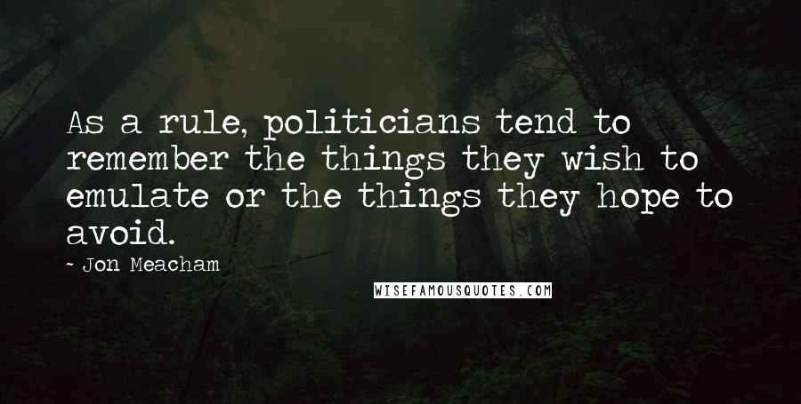 Jon Meacham Quotes: As a rule, politicians tend to remember the things they wish to emulate or the things they hope to avoid.