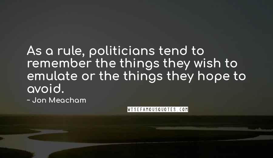 Jon Meacham Quotes: As a rule, politicians tend to remember the things they wish to emulate or the things they hope to avoid.