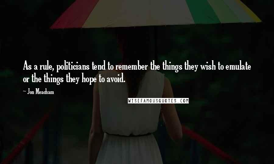 Jon Meacham Quotes: As a rule, politicians tend to remember the things they wish to emulate or the things they hope to avoid.