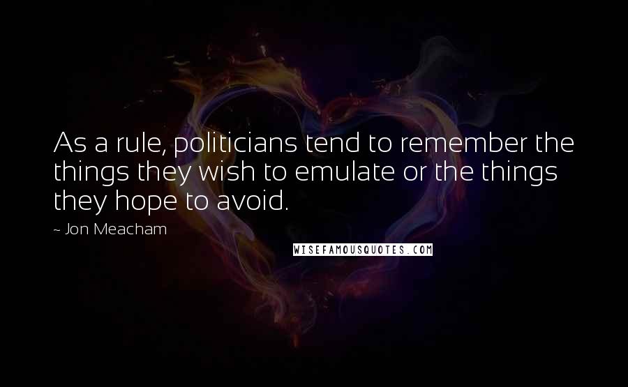 Jon Meacham Quotes: As a rule, politicians tend to remember the things they wish to emulate or the things they hope to avoid.